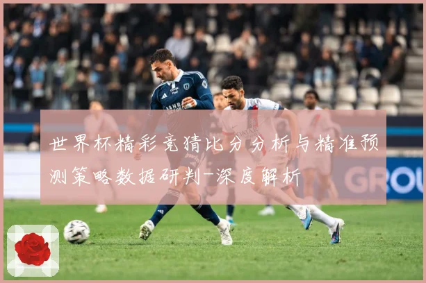 世界杯精彩竞猜比分分析与精准预测策略数据研判-深度解析