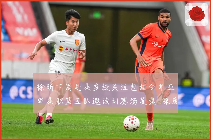 徐昕下周赴美多校关注包括今年亚军美职篮五队邀试训赛场复盘-深度解析