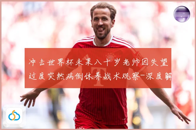 冲击世界杯未果八十岁老帅因失望过度突然病倒休养战术观察-深度解析