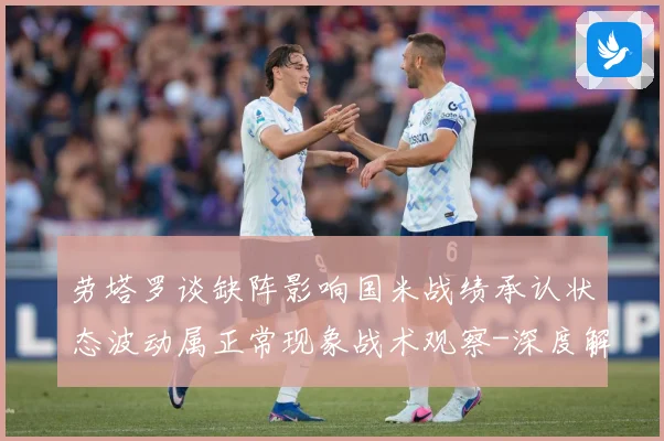 劳塔罗谈缺阵影响国米战绩承认状态波动属正常现象战术观察-深度解析