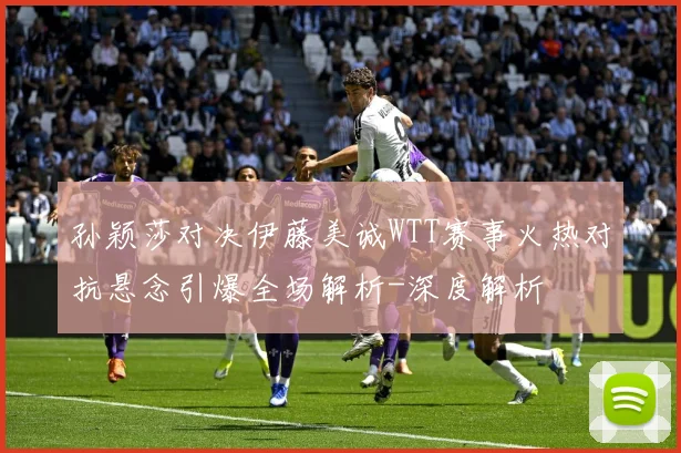 孙颖莎对决伊藤美诚WTT赛事火热对抗悬念引爆全场解析-深度解析