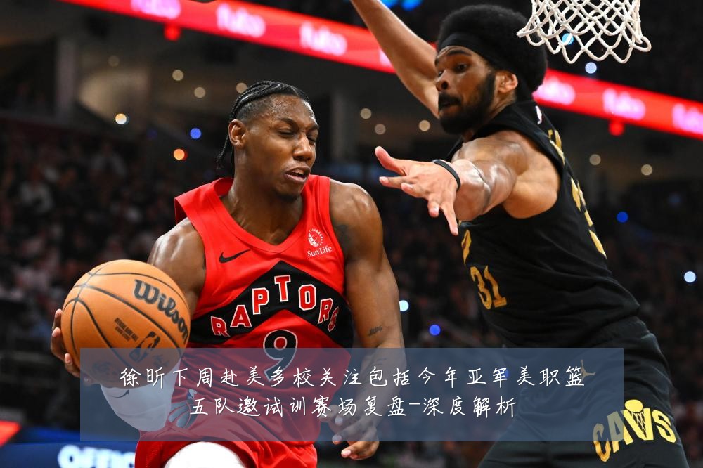 徐昕下周赴美多校关注包括今年亚军美职篮五队邀试训赛场复盘-深度解析